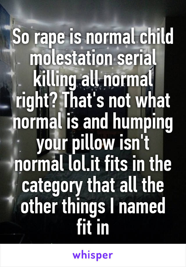 So rape is normal child molestation serial killing all normal right? That's not what normal is and humping your pillow isn't normal lol.it fits in the category that all the other things I named fit in