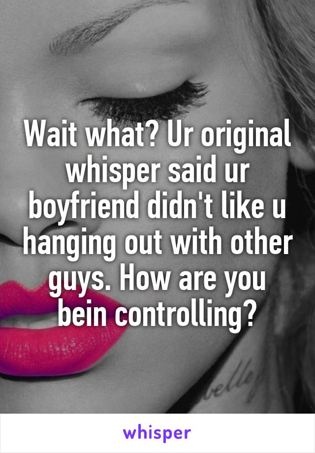 Wait what? Ur original whisper said ur boyfriend didn't like u hanging out with other guys. How are you bein controlling?