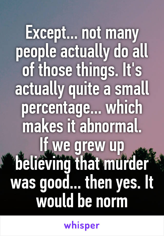 Except... not many people actually do all of those things. It's actually quite a small percentage... which makes it abnormal.
If we grew up believing that murder was good... then yes. It would be norm