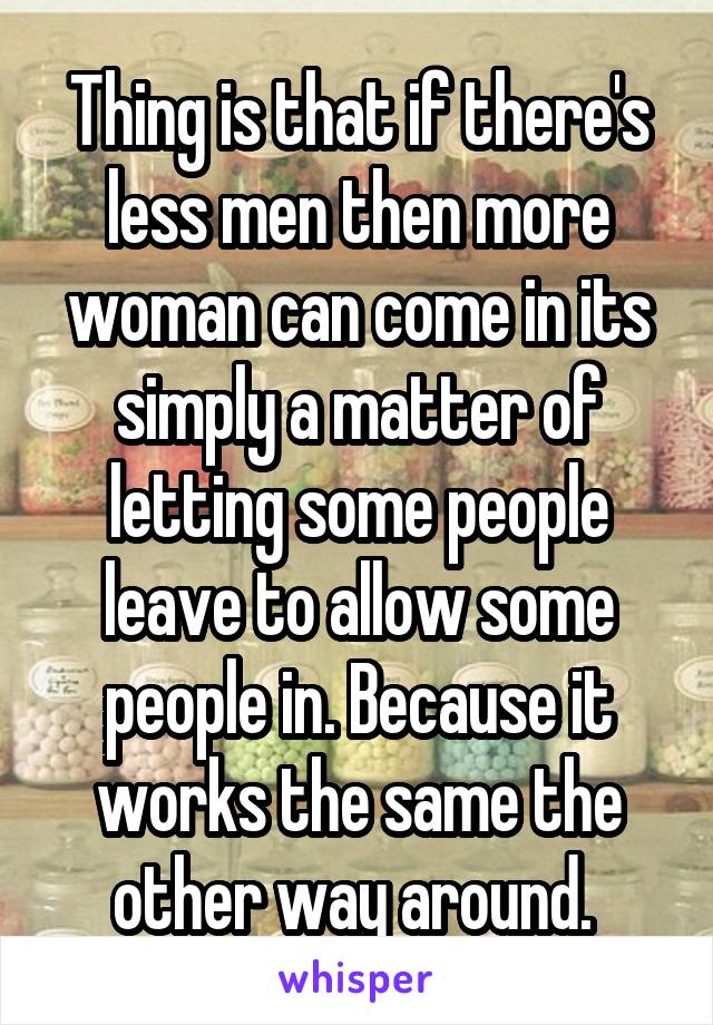 Thing is that if there's less men then more woman can come in its simply a matter of letting some people leave to allow some people in. Because it works the same the other way around. 