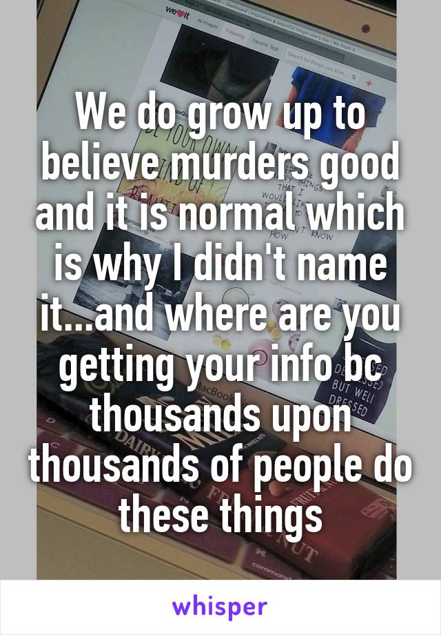 We do grow up to believe murders good and it is normal which is why I didn't name it...and where are you getting your info bc thousands upon thousands of people do these things