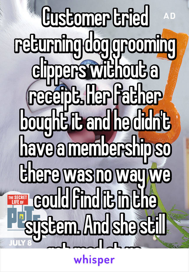 Customer tried returning dog grooming clippers without a receipt. Her father bought it and he didn't have a membership so there was no way we could find it in the system. And she still got mad at us.