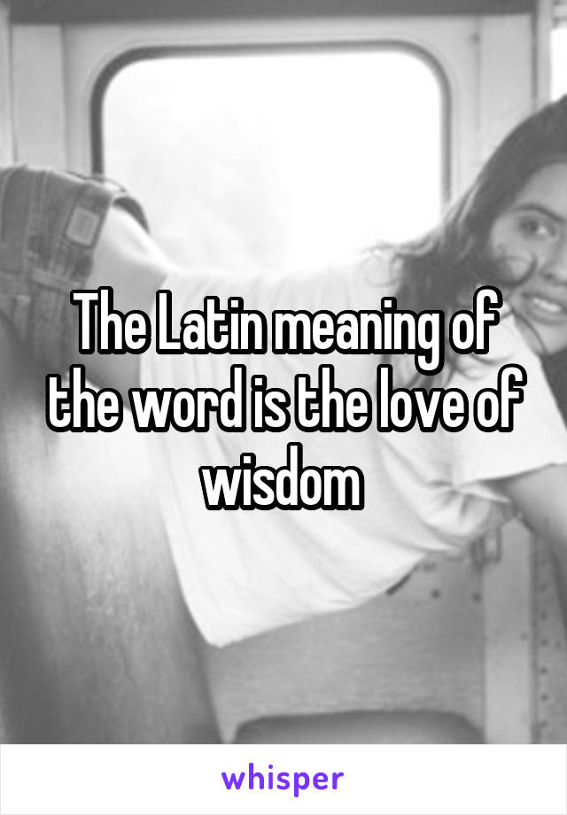 The Latin meaning of the word is the love of wisdom 