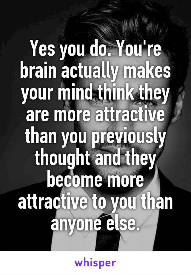 Yes you do. You're brain actually makes your mind think they are more attractive than you previously thought and they become more attractive to you than anyone else.