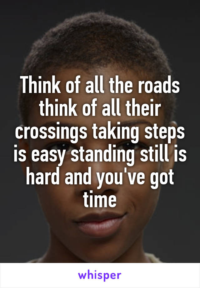 Think of all the roads think of all their crossings taking steps is easy standing still is hard and you've got time