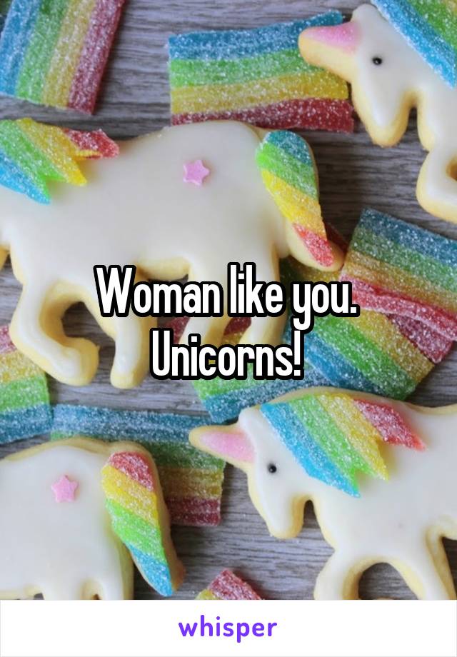 Woman like you.  Unicorns! 