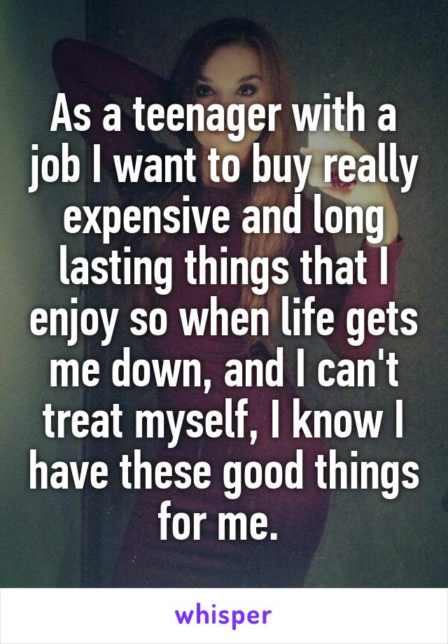 As a teenager with a job I want to buy really expensive and long lasting things that I enjoy so when life gets me down, and I can't treat myself, I know I have these good things for me. 