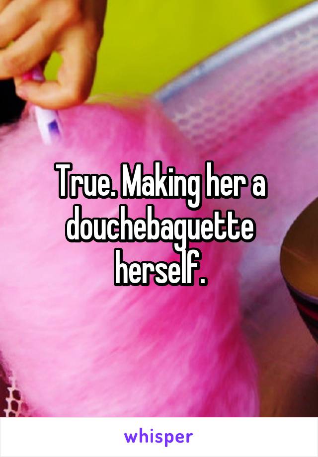 True. Making her a douchebaguette herself.