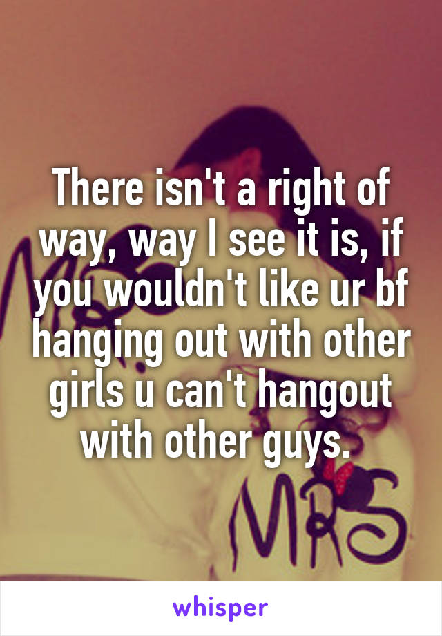 There isn't a right of way, way I see it is, if you wouldn't like ur bf hanging out with other girls u can't hangout with other guys. 