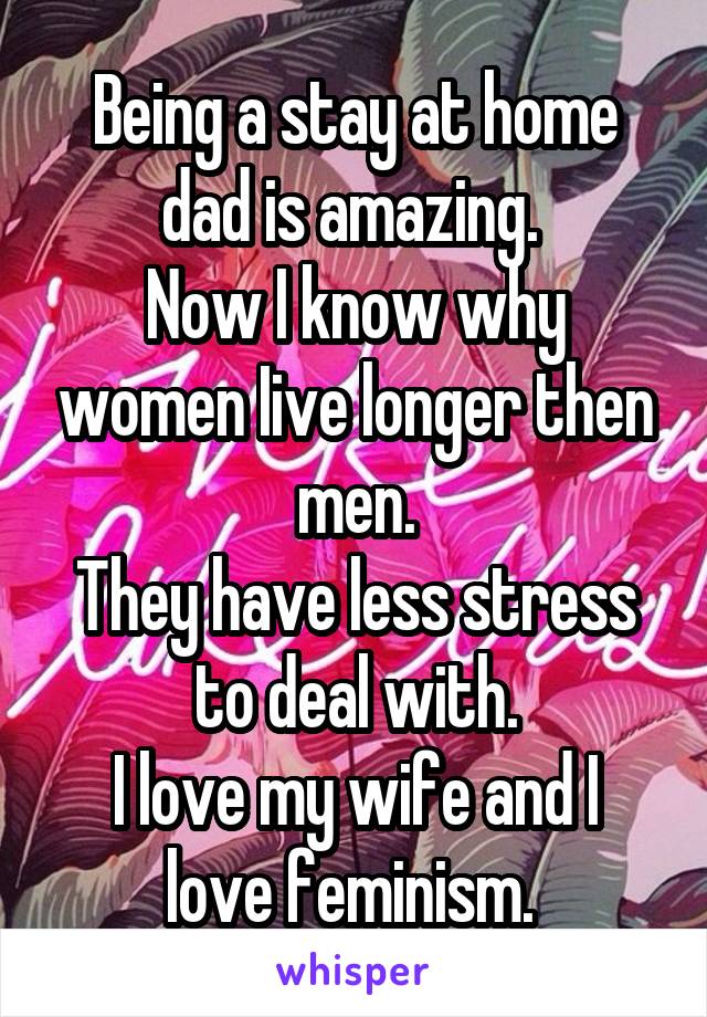 Being a stay at home dad is amazing. 
Now I know why women Iive longer then men.
They have less stress to deal with.
I love my wife and I love feminism. 