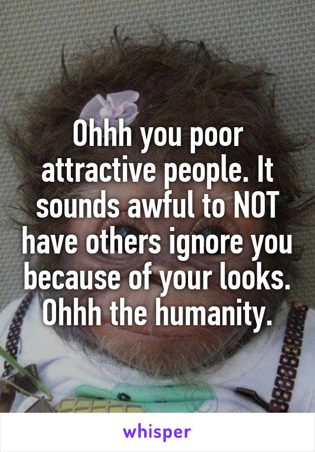 Ohhh you poor attractive people. It sounds awful to NOT have others ignore you because of your looks.
Ohhh the humanity.