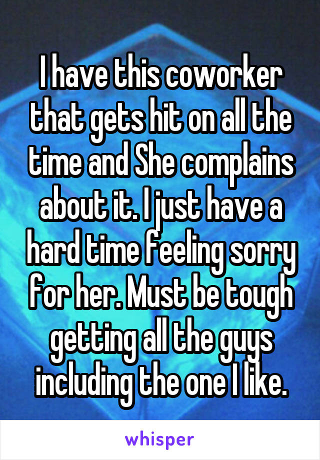 I have this coworker that gets hit on all the time and She complains about it. I just have a hard time feeling sorry for her. Must be tough getting all the guys including the one I like.