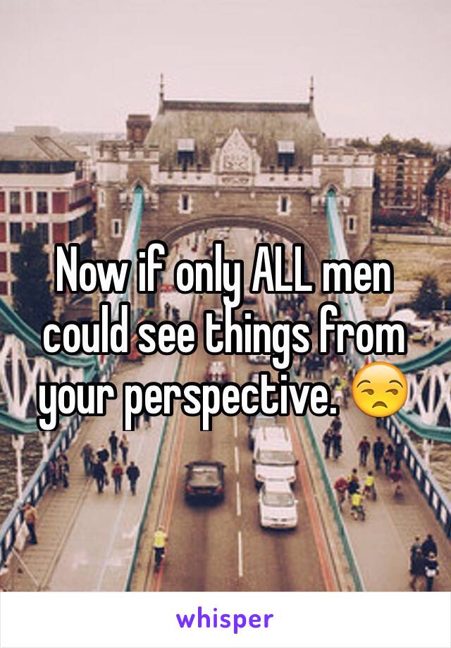 Now if only ALL men could see things from your perspective. 😒