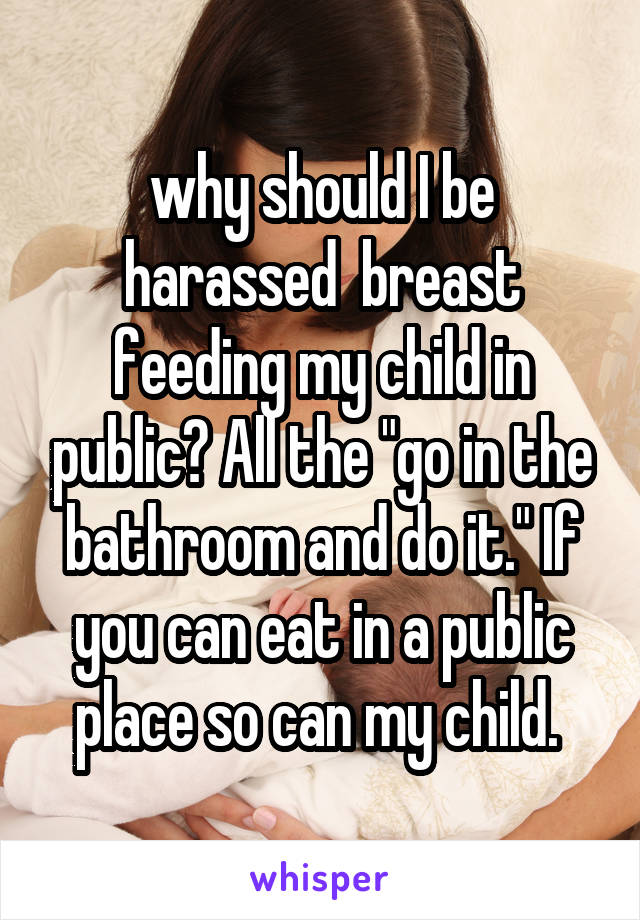 why should I be harassed  breast feeding my child in public? All the "go in the bathroom and do it." If you can eat in a public place so can my child. 