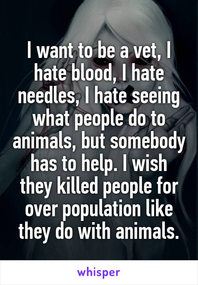 I want to be a vet, I hate blood, I hate needles, I hate seeing what people do to animals, but somebody has to help. I wish they killed people for over population like they do with animals.