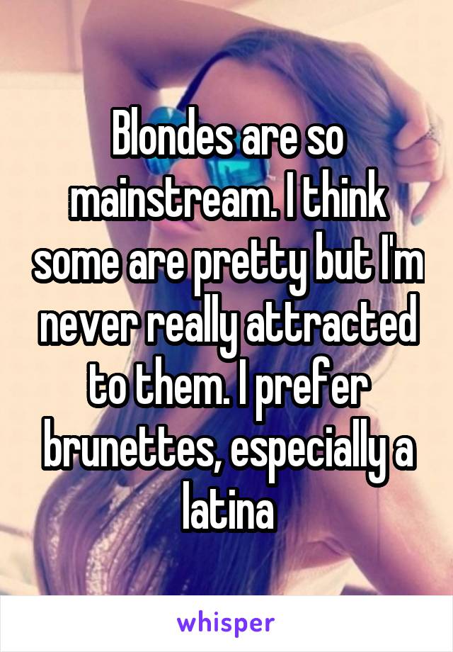 Blondes are so mainstream. I think some are pretty but I'm never really attracted to them. I prefer brunettes, especially a latina