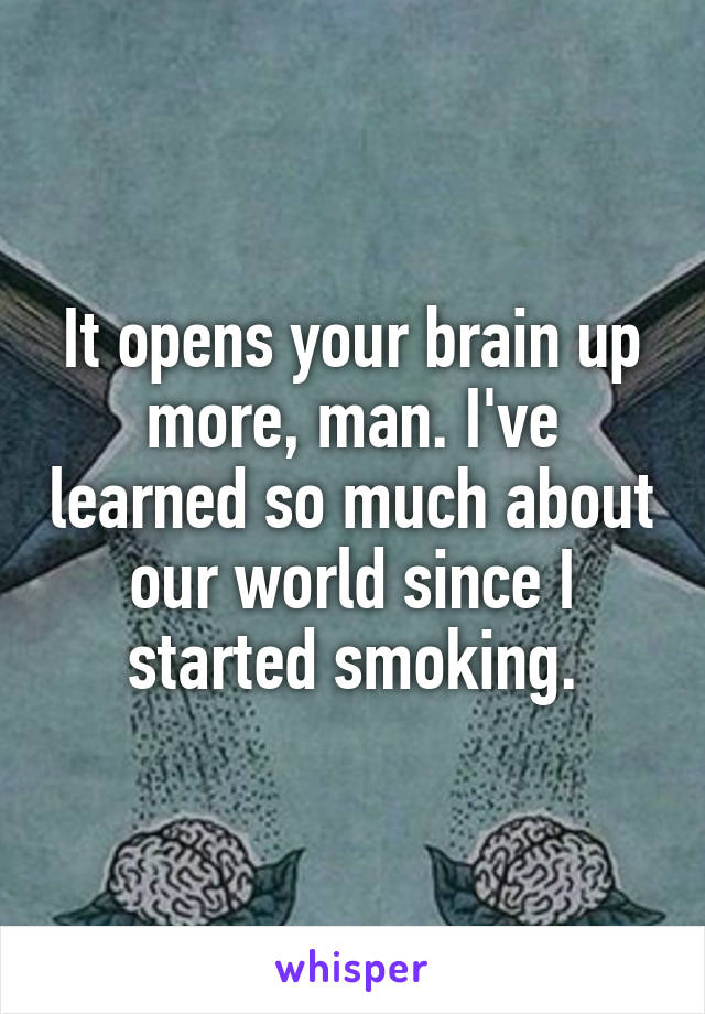 It opens your brain up more, man. I've learned so much about our world since I started smoking.