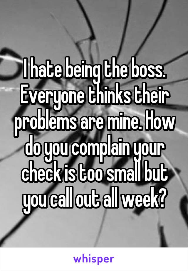 I hate being the boss. Everyone thinks their problems are mine. How do you complain your check is too small but you call out all week?
