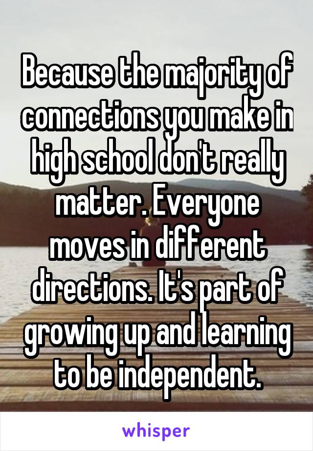 Because the majority of connections you make in high school don't really matter. Everyone moves in different directions. It's part of growing up and learning to be independent.