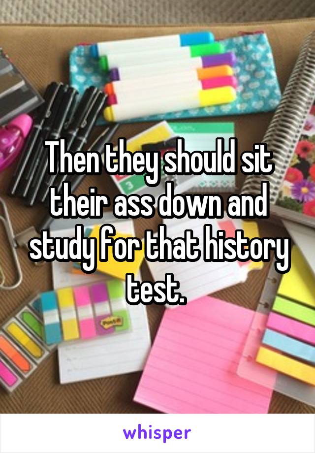 Then they should sit their ass down and study for that history test. 