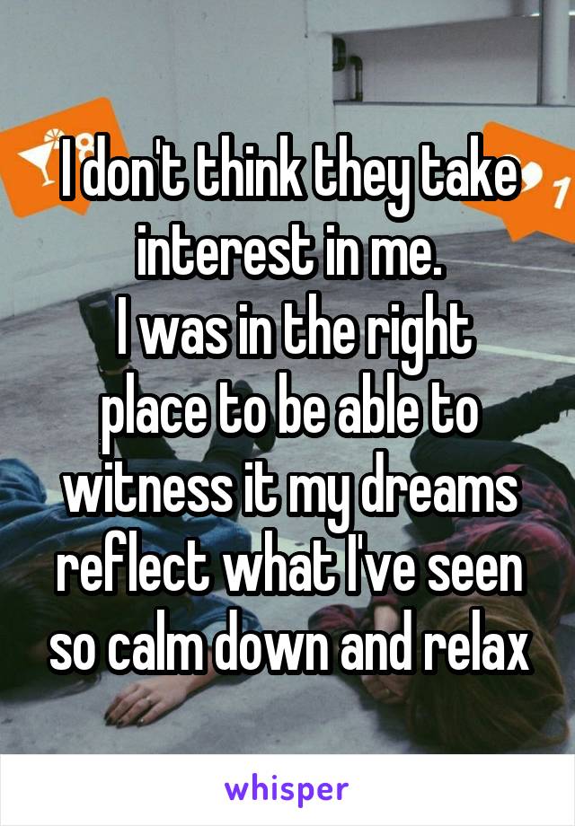 I don't think they take interest in me.
 I was in the right place to be able to witness it my dreams reflect what I've seen so calm down and relax