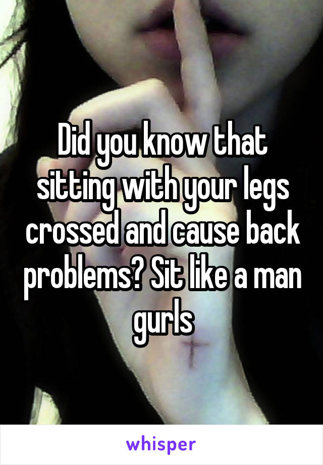 Did you know that sitting with your legs crossed and cause back problems? Sit like a man gurls