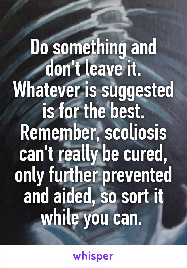 Do something and don't leave it. Whatever is suggested is for the best. Remember, scoliosis can't really be cured, only further prevented and aided, so sort it while you can. 