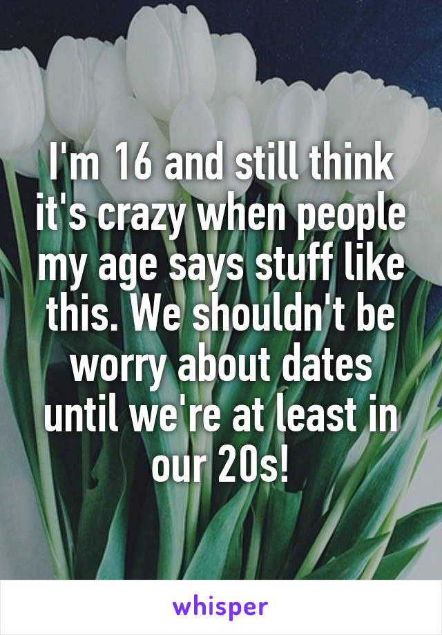 I'm 16 and still think it's crazy when people my age says stuff like this. We shouldn't be worry about dates until we're at least in our 20s!