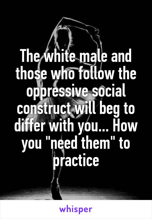 The white male and those who follow the oppressive social construct will beg to differ with you... How you "need them" to practice