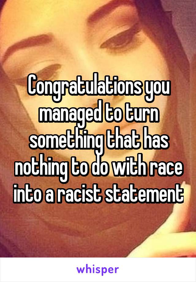 Congratulations you managed to turn something that has nothing to do with race into a racist statement