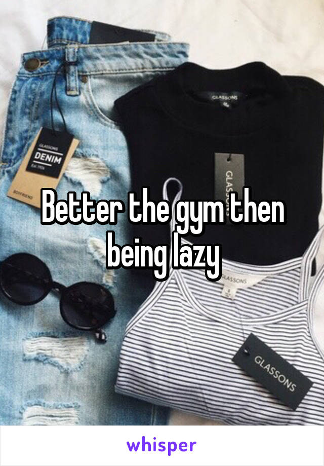 Better the gym then being lazy