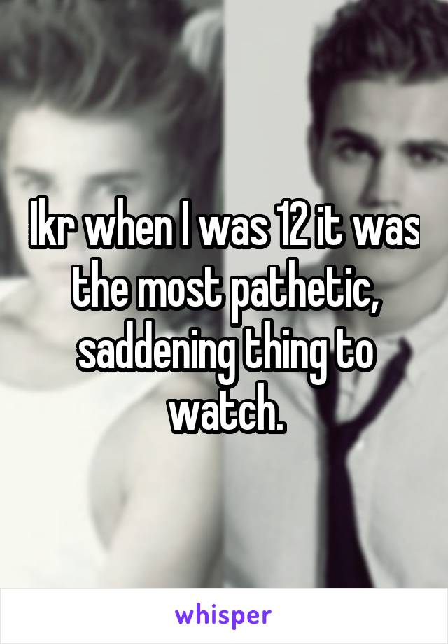 Ikr when I was 12 it was the most pathetic, saddening thing to watch.