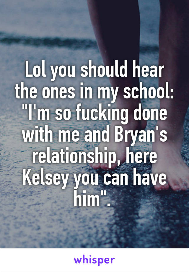 Lol you should hear the ones in my school: "I'm so fucking done with me and Bryan's relationship, here Kelsey you can have him". 