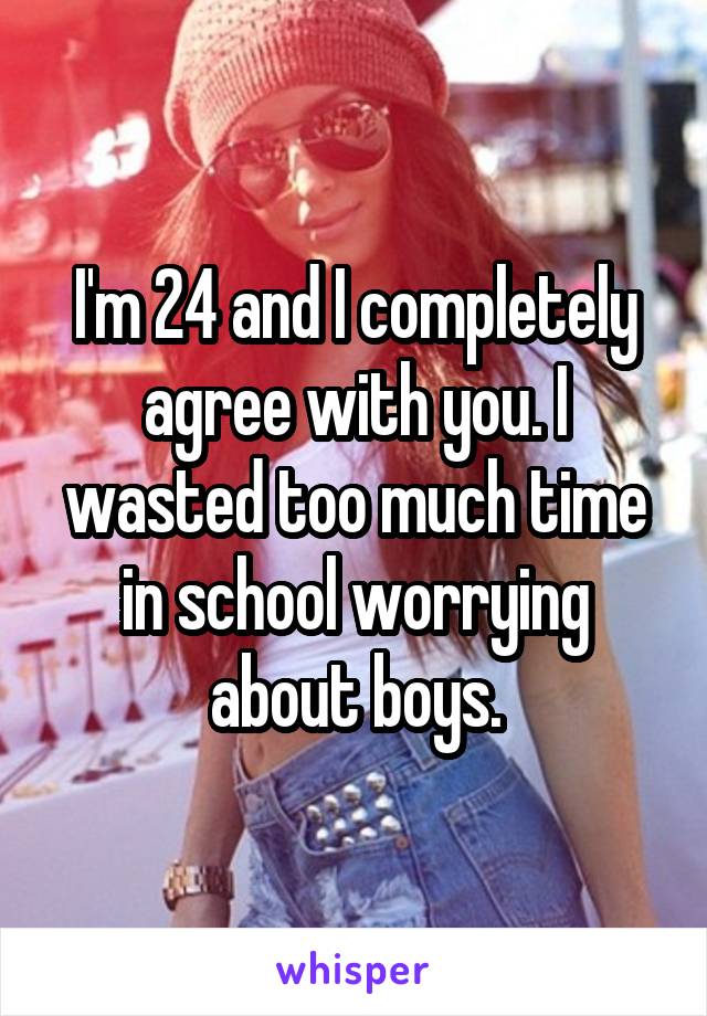 I'm 24 and I completely agree with you. I wasted too much time in school worrying about boys.