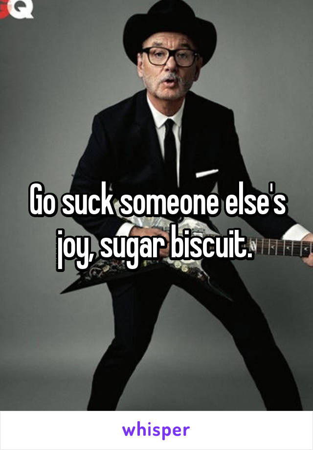 Go suck someone else's joy, sugar biscuit. 