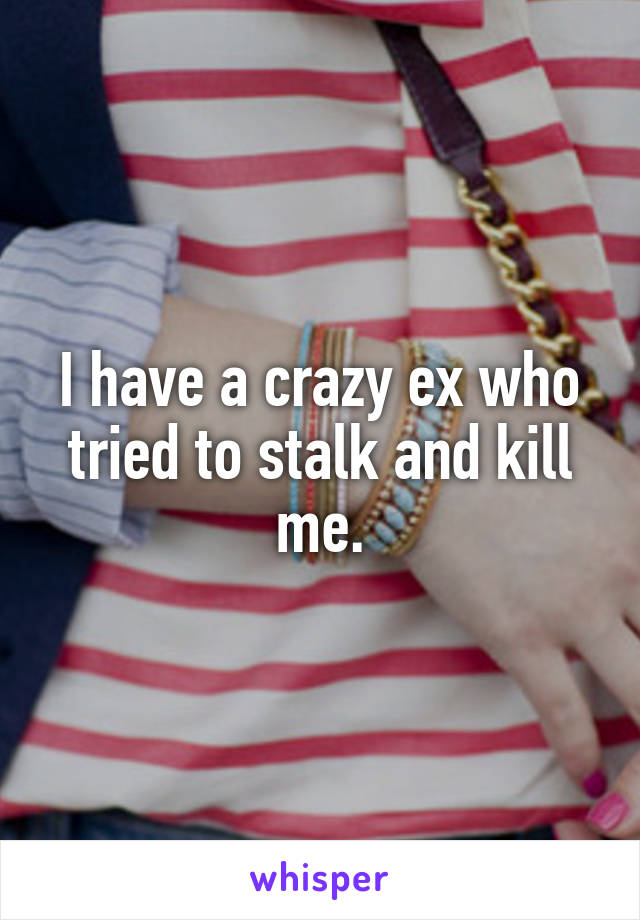 I have a crazy ex who tried to stalk and kill me.