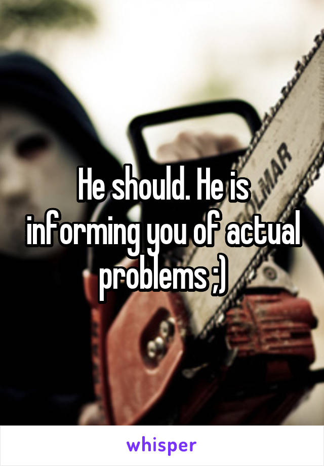 He should. He is informing you of actual problems ;)