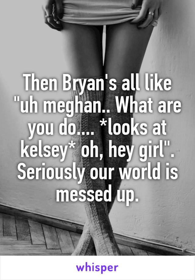 Then Bryan's all like "uh meghan.. What are you do.... *looks at kelsey* oh, hey girl". Seriously our world is messed up.