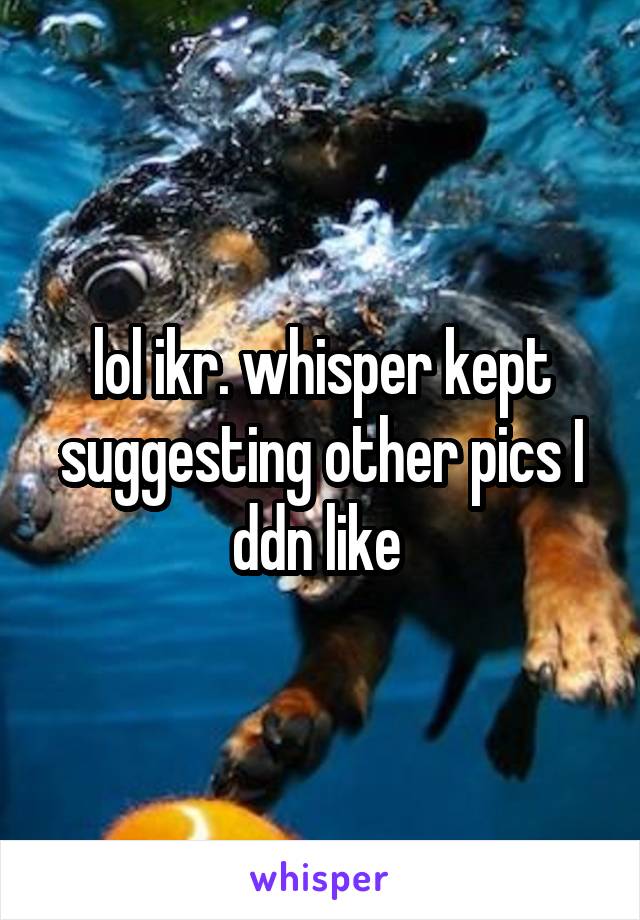 lol ikr. whisper kept suggesting other pics I ddn like 