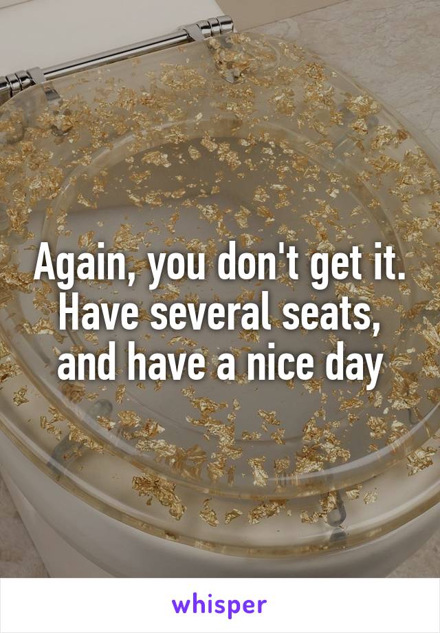 Again, you don't get it.
Have several seats, and have a nice day