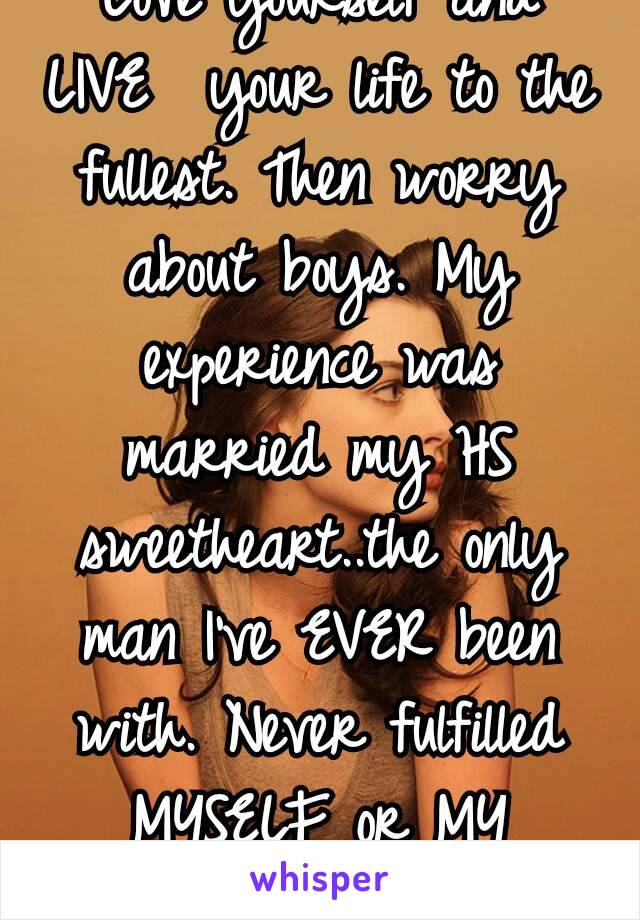 Love yourself and LIVE  your life to the fullest. Then worry about boys. My experience was married my HS sweetheart..the only man I've EVER been with. Never fulfilled MYSELF or MY DREAMS 😞