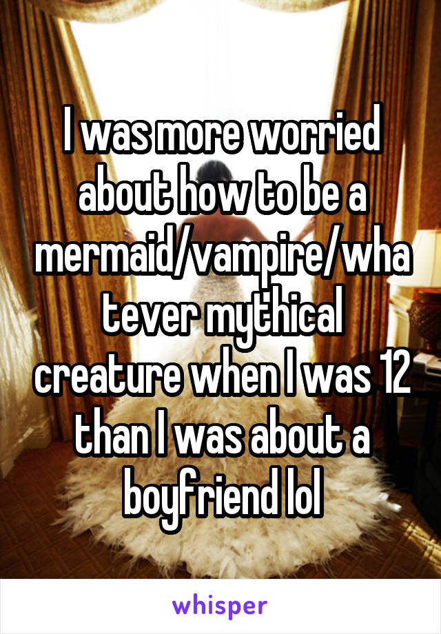 I was more worried about how to be a mermaid/vampire/whatever mythical creature when I was 12 than I was about a boyfriend lol