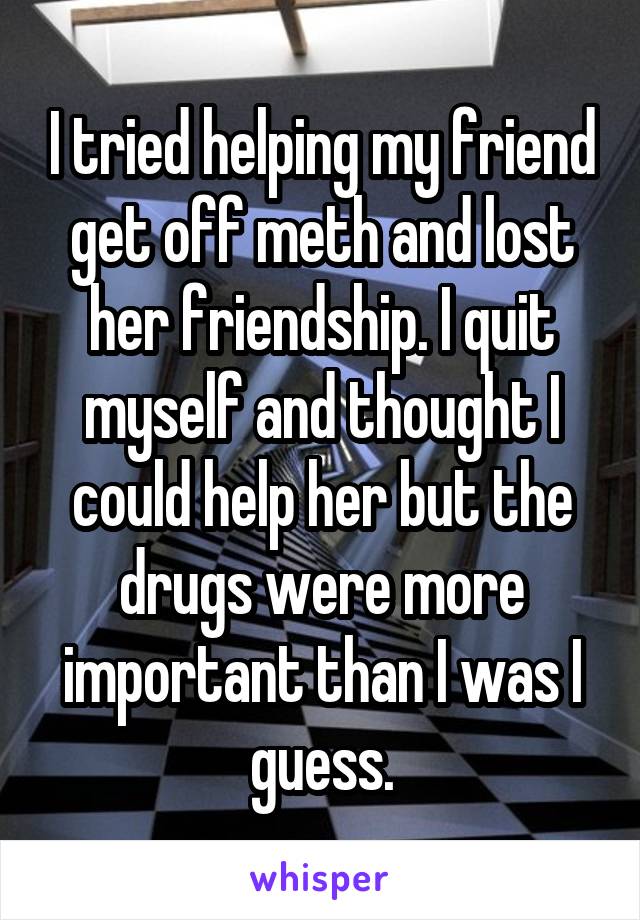 I tried helping my friend get off meth and lost her friendship. I quit myself and thought I could help her but the drugs were more important than I was I guess.