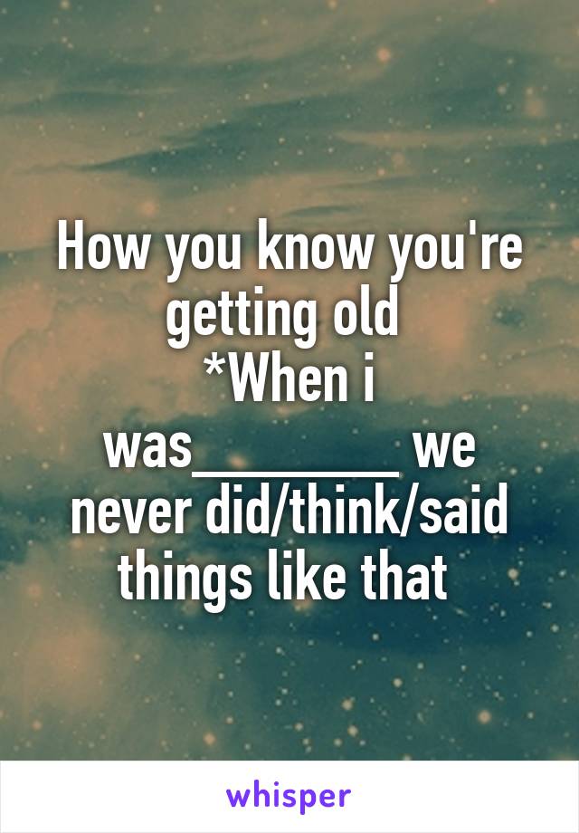 How you know you're getting old 
*When i was______ we never did/think/said things like that 