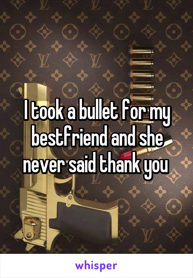 I took a bullet for my bestfriend and she never said thank you 