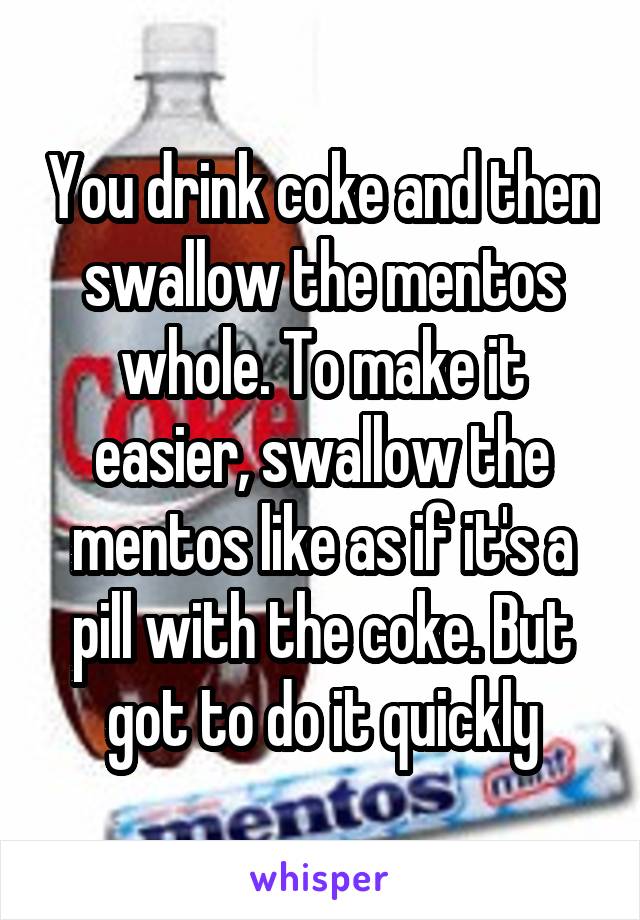 You drink coke and then swallow the mentos whole. To make it easier, swallow the mentos like as if it's a pill with the coke. But got to do it quickly