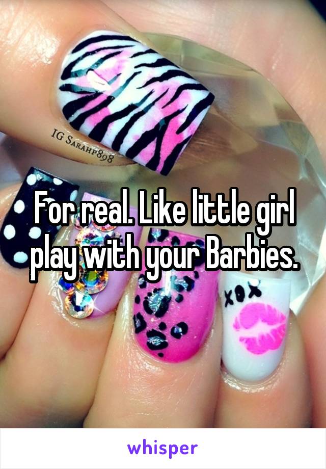 For real. Like little girl play with your Barbies.