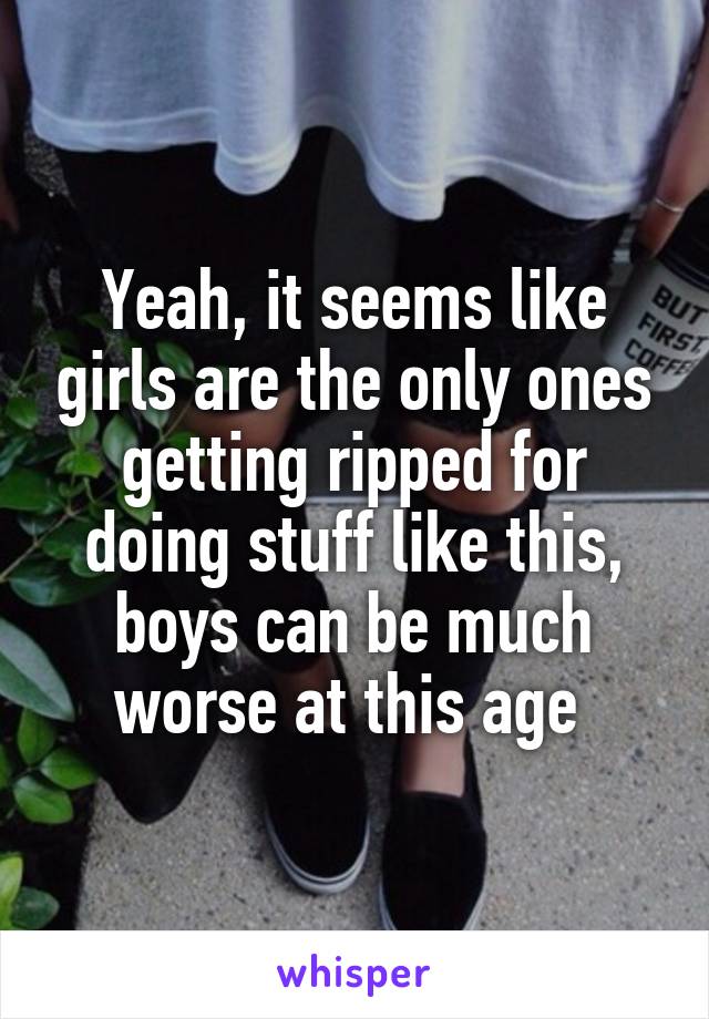 Yeah, it seems like girls are the only ones getting ripped for doing stuff like this, boys can be much worse at this age 