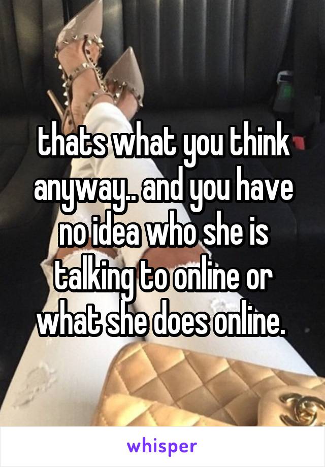 thats what you think anyway.. and you have no idea who she is talking to online or what she does online. 