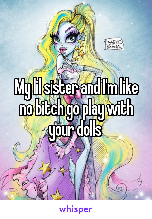 My lil sister and I'm like no bitch go play with your dolls 